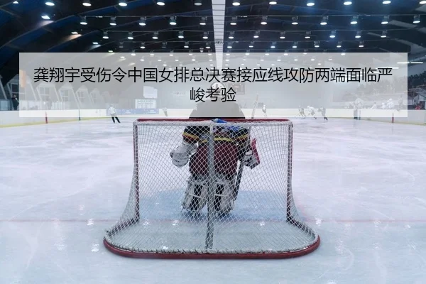 龚翔宇受伤令中国女排总决赛接应线攻防两端面临严峻考验
